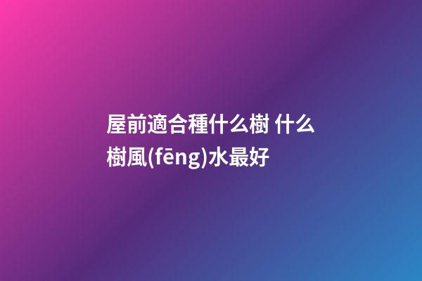 屋前適合種什么樹 什么樹風(fēng)水最好